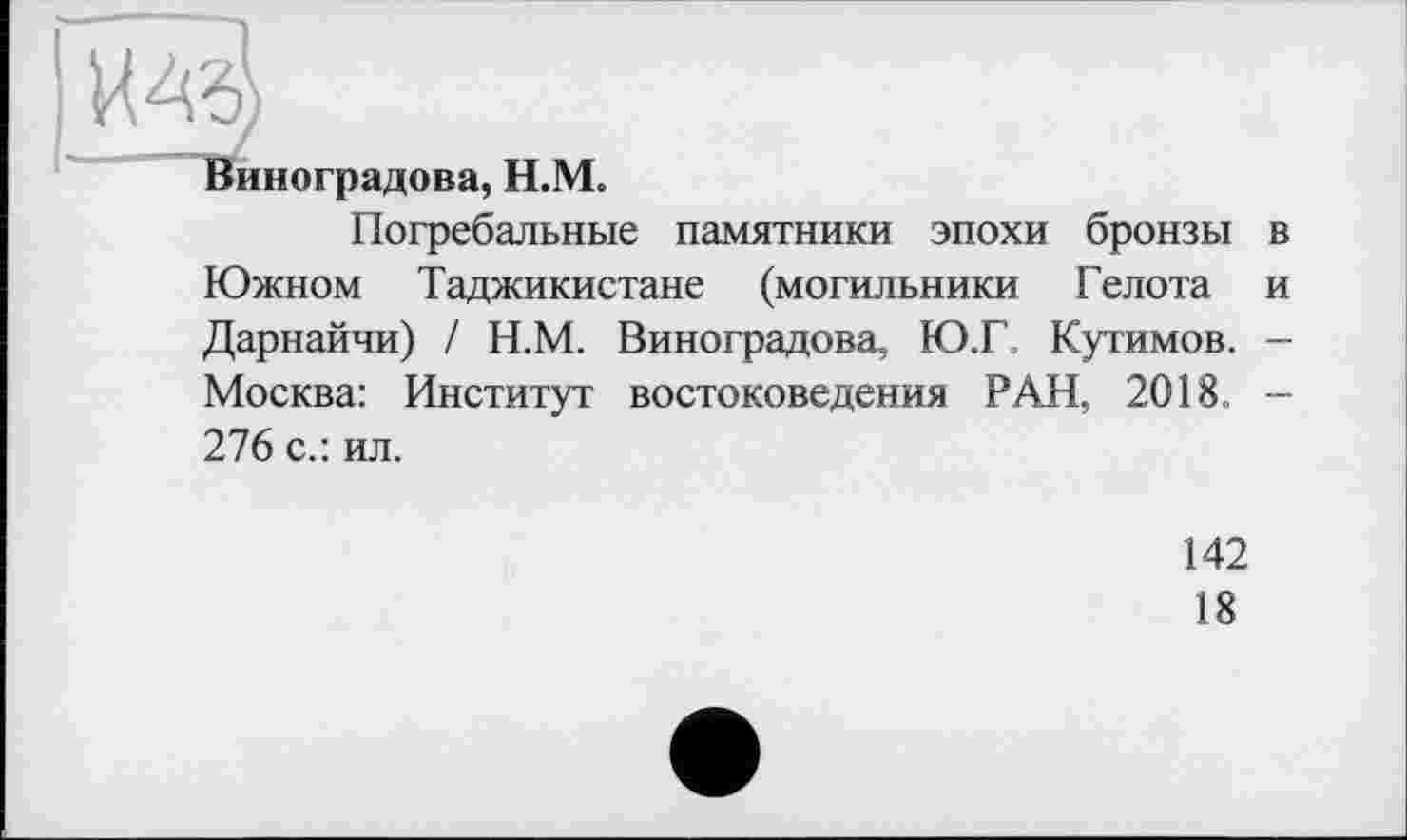 ﻿Виноградова, Н.М.
Погребальные памятники эпохи бронзы в Южном Таджикистане (могильники Гел ота и Дарнайчи) / Н.М. Виноградова, Ю.Г. Кутимов. -Москва: Институт востоковедения РАН, 2018. -276 с.: ил.
142
18